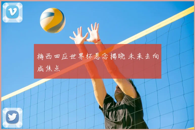 梅西回应世界杯悬念揭晓 未来去向成焦点