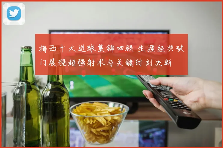 梅西十大进球集锦回顾 生涯经典破门展现超强射术与关键时刻决断