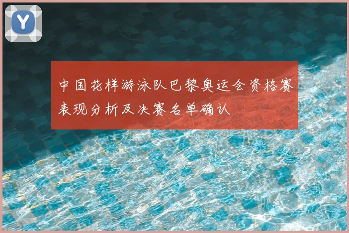 中国花样游泳队巴黎奥运会资格赛表现分析及决赛名单确认