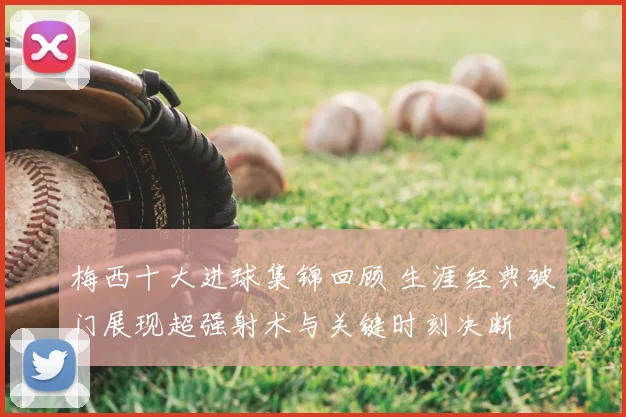 梅西十大进球集锦回顾 生涯经典破门展现超强射术与关键时刻决断