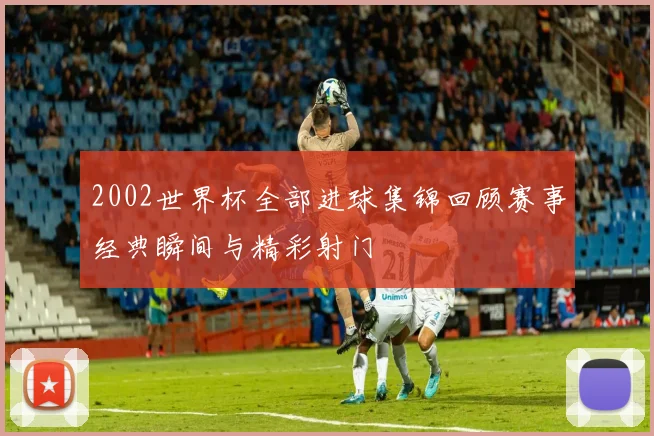 2002世界杯全部进球集锦回顾赛事经典瞬间与精彩射门