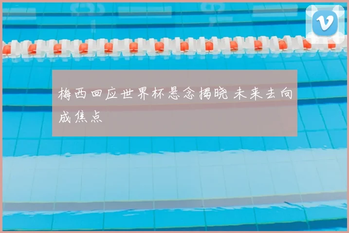 梅西回应世界杯悬念揭晓 未来去向成焦点