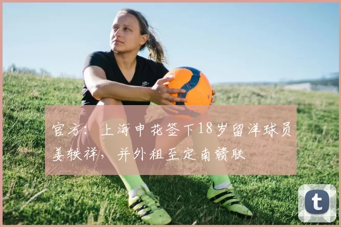 官方：上海申花签下18岁留洋球员姜轶祥，并外租至定南赣联